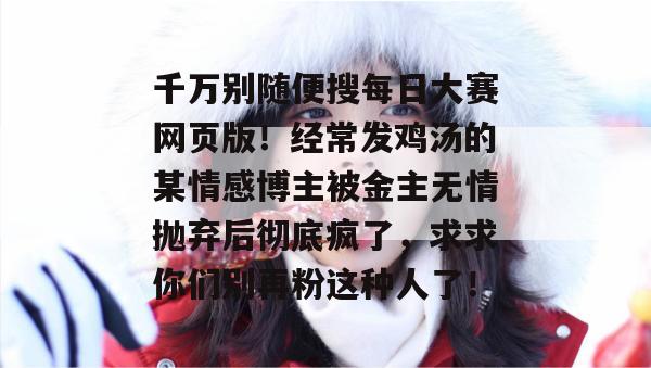 千万别随便搜每日大赛网页版！经常发鸡汤的某情感博主被金主无情抛弃后彻底疯了，求求你们别再粉这种人了！