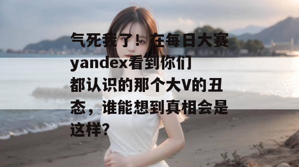 气死我了!在每日大赛yandex看到你们都认识的那个大V的丑态,谁能想到真相会是这样? 气死我了!在每日大赛yandex看到你们都认识的那个大V的丑态,谁能想到真相会是这样?