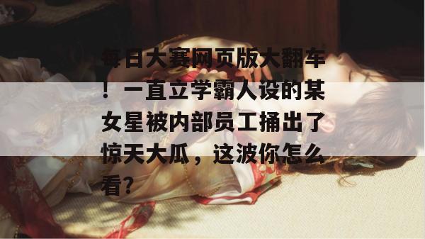 每日大赛网页版大翻车!一直立学霸人设的某女星被内部员工捅出了惊天大瓜,这波你怎么看? 每日大赛网页版大翻车!一直立学霸人设的某女星被内部员工捅出了惊天大瓜,这波你怎么看?