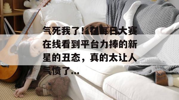 气死我了！在每日大赛在线看到平台力捧的新星的丑态，真的太让人气愤了...