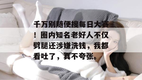 千万别随便搜每日大赛！圈内知名老好人不仅劈腿还涉嫌洗钱，我都看吐了，真不夸张。