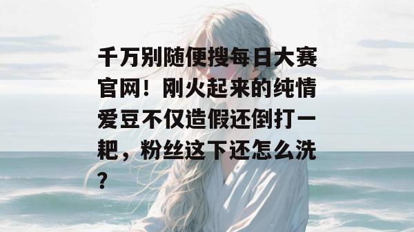 千万别随便搜每日大赛官网！刚火起来的纯情爱豆不仅造假还倒打一耙，粉丝这下还怎么洗？
