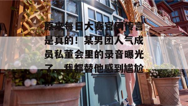 原来每日大赛官网传言是真的！某男团人气成员私董会里的录音曝光了，我都替他感到尴尬...