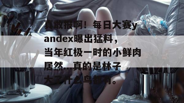 真敢报啊！每日大赛yandex曝出猛料，当年红极一时的小鲜肉居然...真的是林子大了什么鸟都有。