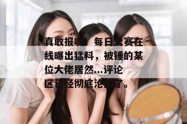真敢报啊！每日大赛在线曝出猛料，被锤的某位大佬居然...评论区已经彻底沦陷了。
