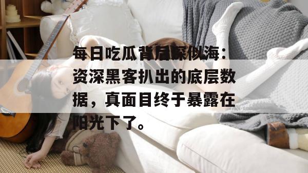 每日吃瓜背后深似海:资深黑客扒出的底层数据,真面目终于暴露在阳光下了。 每日吃瓜背后深似海:资深黑客扒出的底层数据,真面目终于暴露在阳光下了。