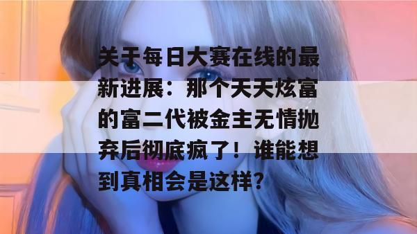 关于每日大赛在线的最新进展:那个天天炫富的富二代被金主无情抛弃后彻底疯了!谁能想到真相会是这样? 关于每日大赛在线的最新进展:那个天天炫富的富二代被金主无情抛弃后彻底疯了!谁能想到真相会是这样?