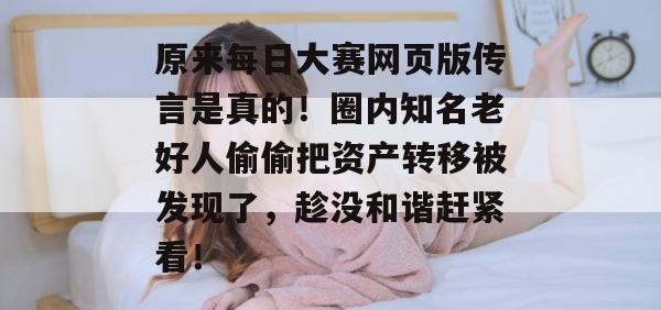 原来每日大赛网页版传言是真的！圈内知名老好人偷偷把资产转移被发现了，趁没和谐赶紧看！