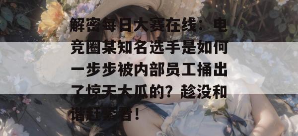 解密每日大赛在线：电竞圈某知名选手是如何一步步被内部员工捅出了惊天大瓜的？趁没和谐赶紧看！
