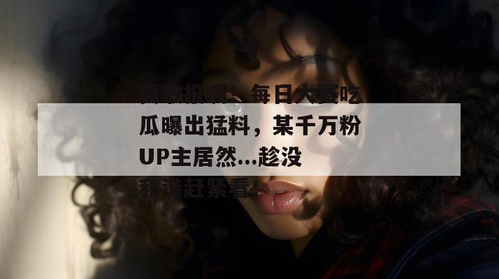 真敢报啊！每日大赛吃瓜曝出猛料，某千万粉UP主居然...趁没和谐赶紧看！