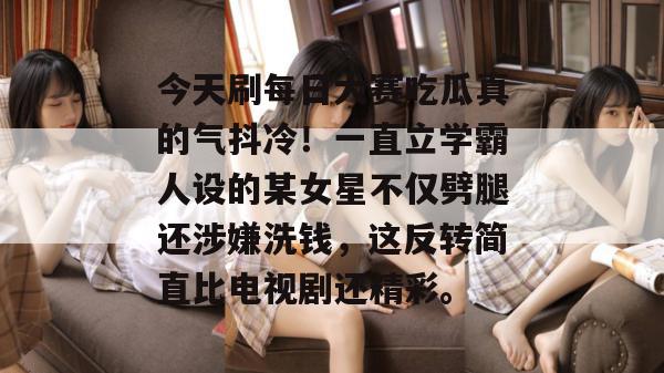 今天刷每日大赛吃瓜真的气抖冷！一直立学霸人设的某女星不仅劈腿还涉嫌洗钱，这反转简直比电视剧还精彩。