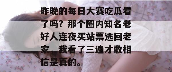 昨晚的每日大赛吃瓜看了吗？那个圈内知名老好人连夜买站票逃回老家，我看了三遍才敢相信是真的。