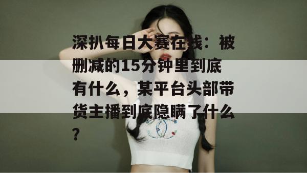 深扒每日大赛在线：被删减的15分钟里到底有什么，某平台头部带货主播到底隐瞒了什么？