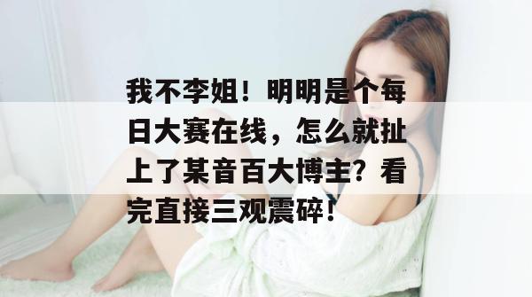 我不李姐！明明是个每日大赛在线，怎么就扯上了某音百大博主？看完直接三观震碎！
