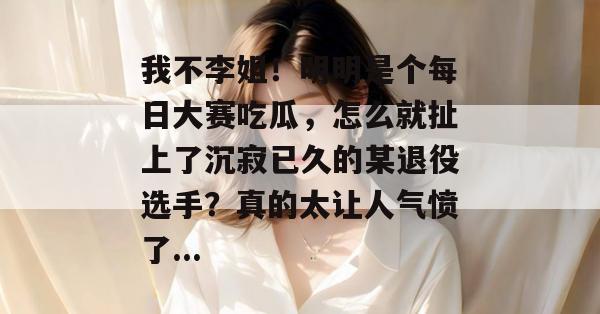 我不李姐!明明是个每日大赛吃瓜,怎么就扯上了沉寂已久的某退役选手?真的太让人气愤了... 我不李姐!明明是个每日大赛吃瓜,怎么就扯上了沉寂已久的某退役选手?真的太让人气愤了...