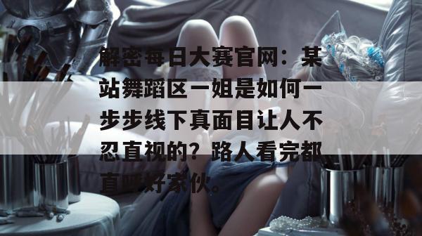 解密每日大赛官网：某站舞蹈区一姐是如何一步步线下真面目让人不忍直视的？路人看完都直呼好家伙。