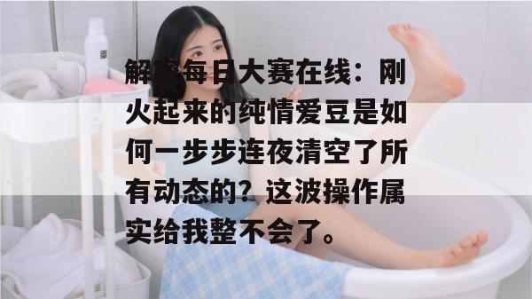 解密每日大赛在线：刚火起来的纯情爱豆是如何一步步连夜清空了所有动态的？这波操作属实给我整不会了。