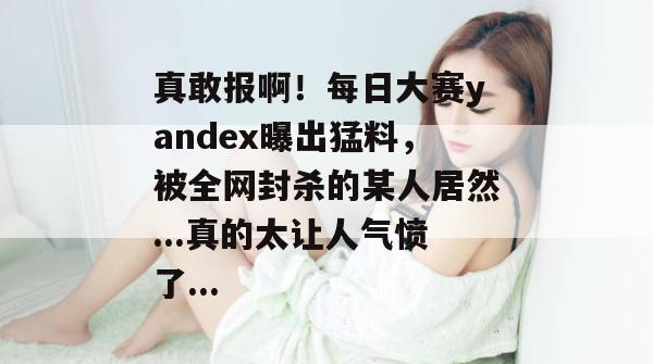 真敢报啊!每日大赛yandex曝出猛料,被全网封杀的某人居然...真的太让人气愤了... 真敢报啊!每日大赛yandex曝出猛料,被全网封杀的某人居然...真的太让人气愤了...