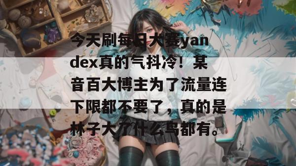今天刷每日大赛yandex真的气抖冷!某音百大博主为了流量连下限都不要了,真的是林子大了什么鸟都有。 今天刷每日大赛yandex真的气抖冷!某音百大博主为了流量连下限都不要了,真的是林子大了什么鸟都有。
