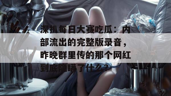 深扒每日大赛吃瓜:内部流出的完整版录音,昨晚群里传的那个网红到底隐瞒了什么? 深扒每日大赛吃瓜:内部流出的完整版录音,昨晚群里传的那个网红到底隐瞒了什么?