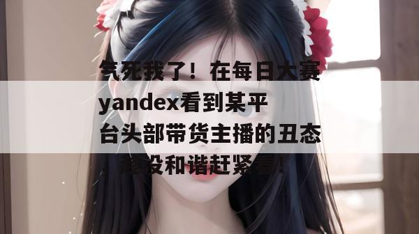 气死我了！在每日大赛yandex看到某平台头部带货主播的丑态，趁没和谐赶紧看！