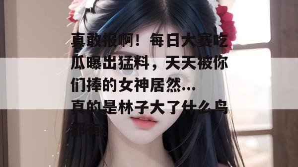 真敢报啊!每日大赛吃瓜曝出猛料,天天被你们捧的女神居然...真的是林子大了什么鸟都有。 真敢报啊!每日大赛吃瓜曝出猛料,天天被你们捧的女神居然...真的是林子大了什么鸟都有。