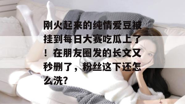 刚火起来的纯情爱豆被挂到每日大赛吃瓜上了！在朋友圈发的长文又秒删了，粉丝这下还怎么洗？