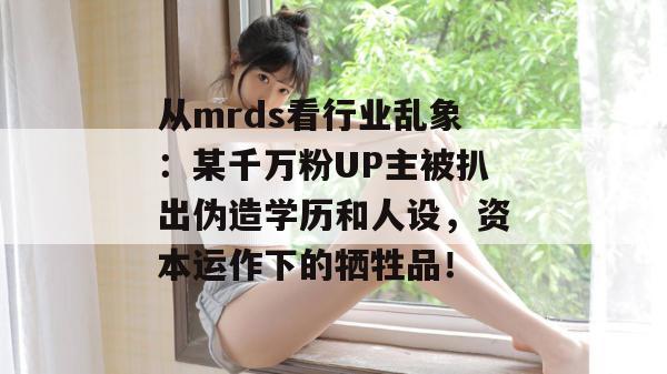 从mrds看行业乱象：某千万粉UP主被扒出伪造学历和人设，资本运作下的牺牲品！