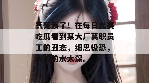 气死我了!在每日大赛吃瓜看到某大厂离职员工的丑态,细思极恐,背后的水太深。 气死我了!在每日大赛吃瓜看到某大厂离职员工的丑态,细思极恐,背后的水太深。