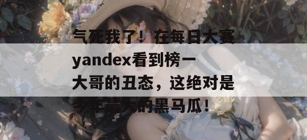 气死我了！在每日大赛yandex看到榜一大哥的丑态，这绝对是今年最大的黑马瓜！