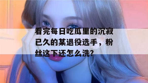 看完每日吃瓜里的沉寂已久的某退役选手,粉丝这下还怎么洗? 看完每日吃瓜里的沉寂已久的某退役选手,粉丝这下还怎么洗?