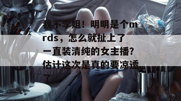 我不李姐!明明是个mrds,怎么就扯上了一直装清纯的女主播?估计这次是真的要凉透了。 我不李姐!明明是个mrds,怎么就扯上了一直装清纯的女主播?估计这次是真的要凉透了。