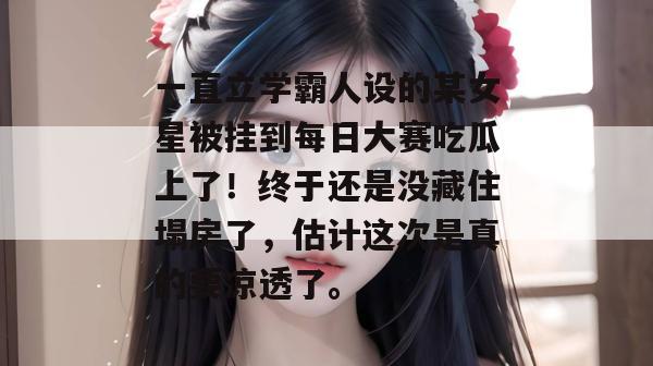 一直立学霸人设的某女星被挂到每日大赛吃瓜上了！终于还是没藏住塌房了，估计这次是真的要凉透了。