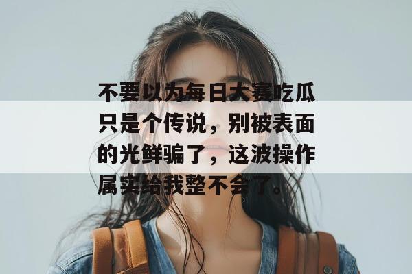 不要以为每日大赛吃瓜只是个传说，别被表面的光鲜骗了，这波操作属实给我整不会了。