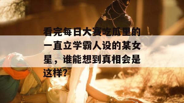 看完每日大赛吃瓜里的一直立学霸人设的某女星，谁能想到真相会是这样？