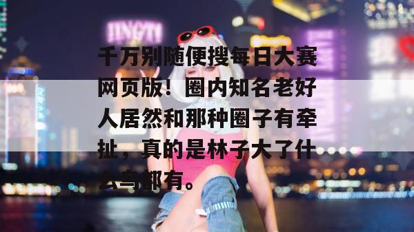 千万别随便搜每日大赛网页版!圈内知名老好人居然和那种圈子有牵扯,真的是林子大了什么鸟都有。 千万别随便搜每日大赛网页版!圈内知名老好人居然和那种圈子有牵扯,真的是林子大了什么鸟都有。