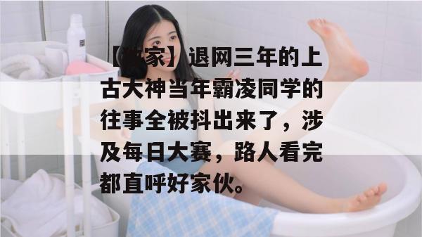 【独家】退网三年的上古大神当年霸凌同学的往事全被抖出来了,涉及每日大赛,路人看完都直呼好家伙。 【独家】退网三年的上古大神当年霸凌同学的往事全被抖出来了,涉及每日大赛,路人看完都直呼好家伙。
