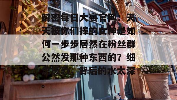 解密每日大赛官网：天天被你们捧的女神是如何一步步居然在粉丝群公然发那种东西的？细思极恐，背后的水太深。