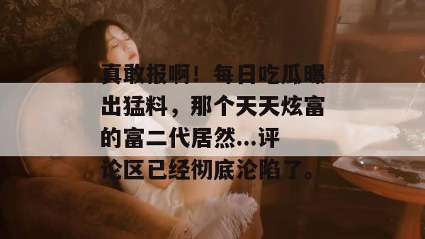 真敢报啊!每日吃瓜曝出猛料,那个天天炫富的富二代居然...评论区已经彻底沦陷了。 真敢报啊!每日吃瓜曝出猛料,那个天天炫富的富二代居然...评论区已经彻底沦陷了。