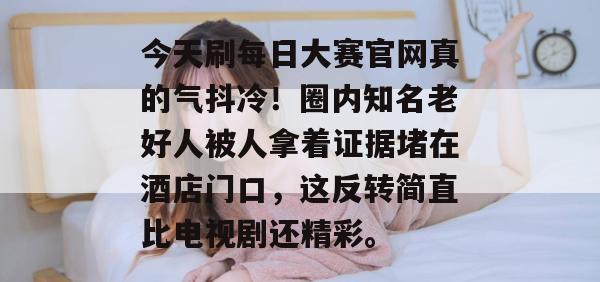今天刷每日大赛官网真的气抖冷！圈内知名老好人被人拿着证据堵在酒店门口，这反转简直比电视剧还精彩。