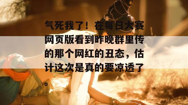 气死我了！在每日大赛网页版看到昨晚群里传的那个网红的丑态，估计这次是真的要凉透了。